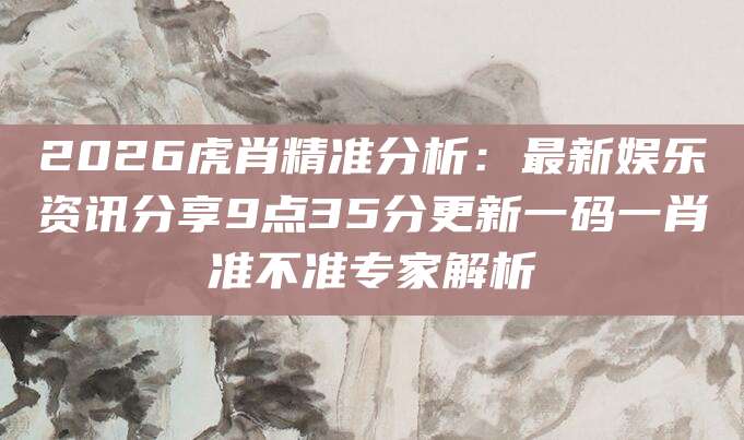 2026虎肖精准分析：最新娱乐资讯分享9点35分更新一码一肖准不准专家解析
