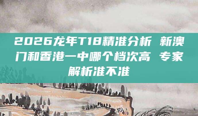2026龙年T18精准分析 新澳门和香港一中哪个档次高 专家解析准不准