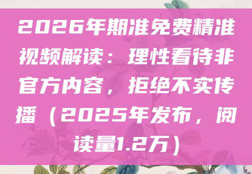 2026年期准免费精准视频解读：理性看待非官方内容，拒绝不实传播（2025年发布，阅读量1.2万）