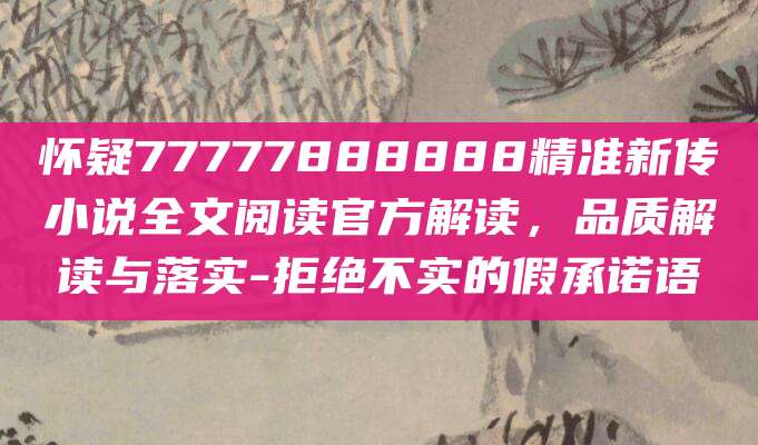 怀疑77777888888精准新传小说全文阅读官方解读，品质解读与落实-拒绝不实的假承诺语