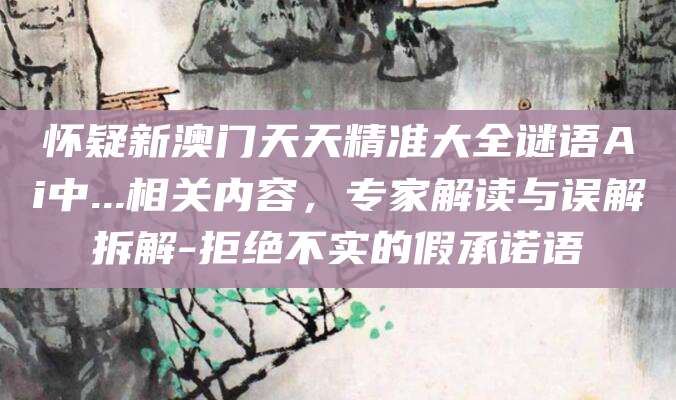 怀疑新澳门天天精准大全谜语Ai中...相关内容，专家解读与误解拆解-拒绝不实的假承诺语
