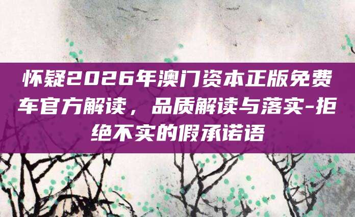 怀疑2026年澳门资本正版免费车官方解读,品质解读与落实-拒绝不实的假承诺语